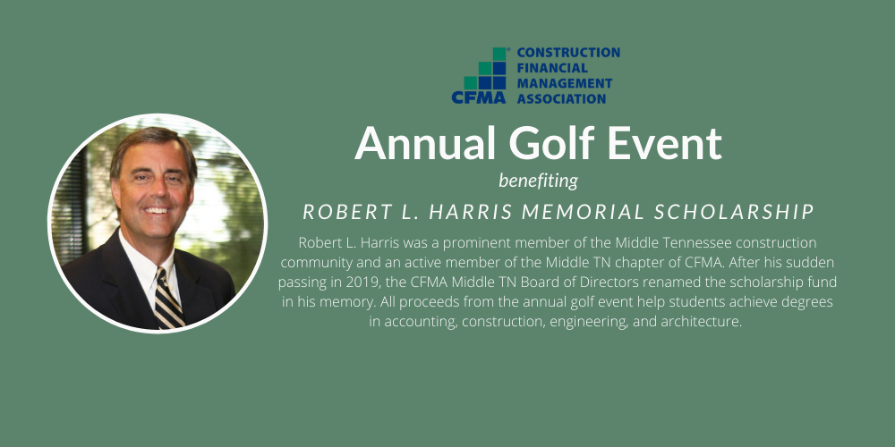 A banner with a picture of Robert Harris. The text in the banner says Robert L. Harris was a prominent member of the Middle Tennessee construction community and active member of the Middle Tennessee Chapter of C.F.M.A. After his sudden passing in 2019, the chapter renamed the scholarship fund in his memory. All proceeds from the annual golf event help students achieve degrees in accounting, construction, engineering, and architecture. The banner is green and the C.F.M.A logo is displayed.   